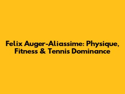 Felix Auger-Aliassime: Physique, Fitness & Tennis Dominance