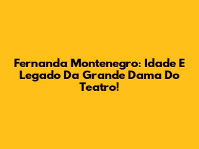 Fernanda Montenegro: Idade E Legado Da Grande Dama Do Teatro!