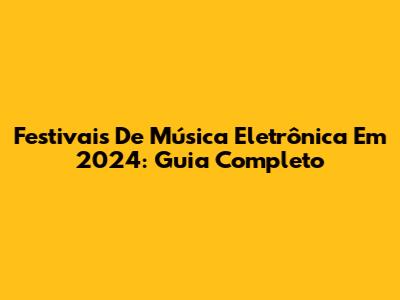 Festivais De Música Eletrônica Em 2024: Guia Completo