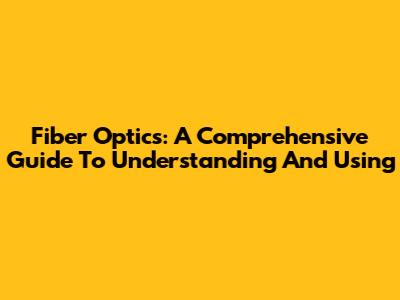Fiber Optics: A Comprehensive Guide To Understanding And Using