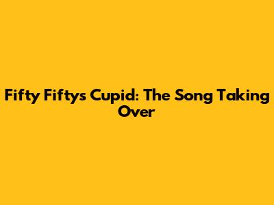 Fifty Fifty's 'Cupid': The Song Taking Over