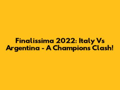 Finalissima 2022: Italy Vs Argentina - A Champion's Clash!