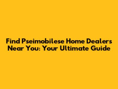 Find Pseimobilese Home Dealers Near You: Your Ultimate Guide