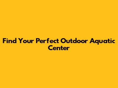 Find Your Perfect Outdoor Aquatic Center