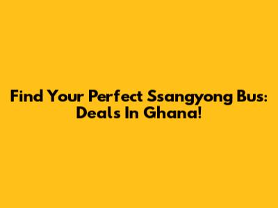 Find Your Perfect Ssangyong Bus: Deals In Ghana!