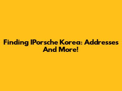 Finding IPorsche Korea: Addresses And More!