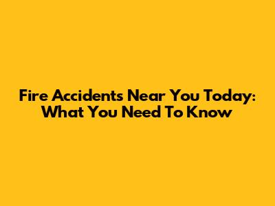 Fire Accidents Near You Today: What You Need To Know