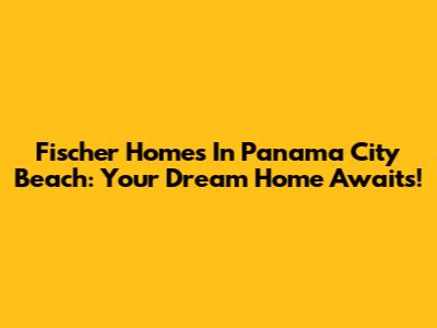 Fischer Homes In Panama City Beach: Your Dream Home Awaits!