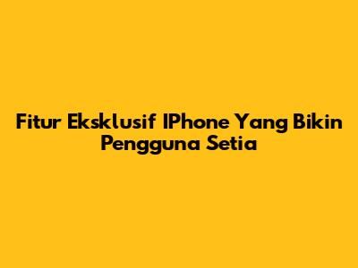 Fitur Eksklusif IPhone Yang Bikin Pengguna Setia