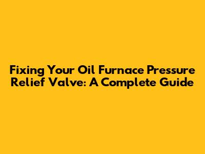 Fixing Your Oil Furnace Pressure Relief Valve: A Complete Guide