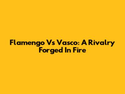 Flamengo Vs Vasco: A Rivalry Forged In Fire