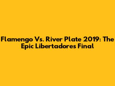 Flamengo Vs. River Plate 2019: The Epic Libertadores Final