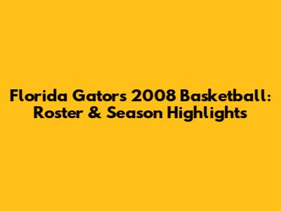 Florida Gators 2008 Basketball: Roster & Season Highlights