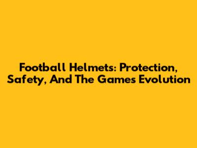 Football Helmets: Protection, Safety, And The Game's Evolution