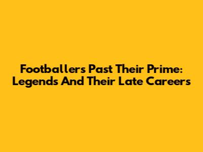 Footballers Past Their Prime: Legends And Their Late Careers