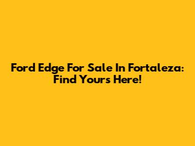 Ford Edge For Sale In Fortaleza: Find Yours Here!