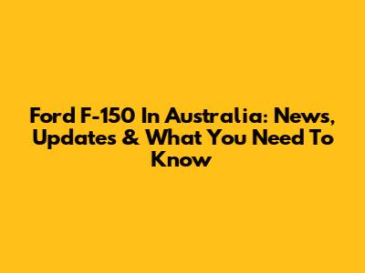 Ford F-150 In Australia: News, Updates & What You Need To Know