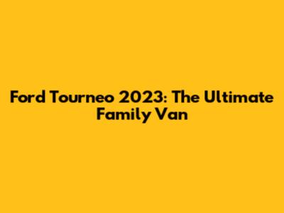 Ford Tourneo 2023: The Ultimate Family Van