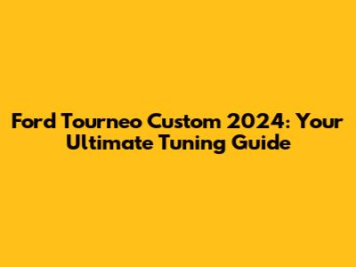 Ford Tourneo Custom 2024: Your Ultimate Tuning Guide