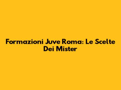 Formazioni Juve Roma: Le Scelte Dei Mister