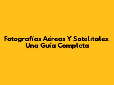 Fotografías Aéreas Y Satelitales: Una Guía Completa