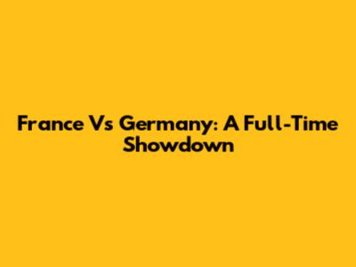 France Vs Germany: A Full-Time Showdown