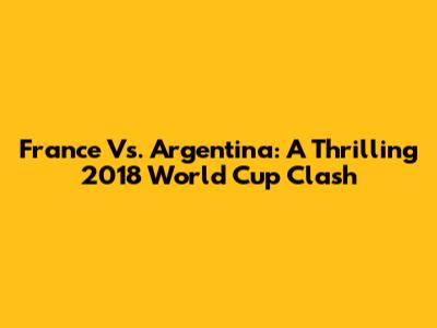 France Vs. Argentina: A Thrilling 2018 World Cup Clash