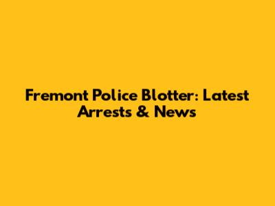Fremont Police Blotter: Latest Arrests & News