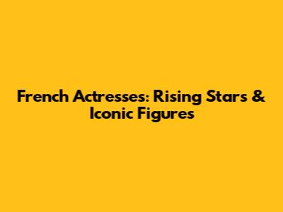 French Actresses: Rising Stars & Iconic Figures