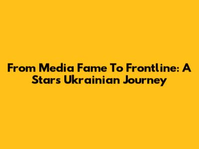 From Media Fame To Frontline: A Star's Ukrainian Journey