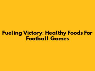 Fueling Victory: Healthy Foods For Football Games