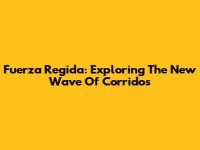 Fuerza Regida: Exploring The New Wave Of Corridos