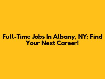 Full-Time Jobs In Albany, NY: Find Your Next Career!