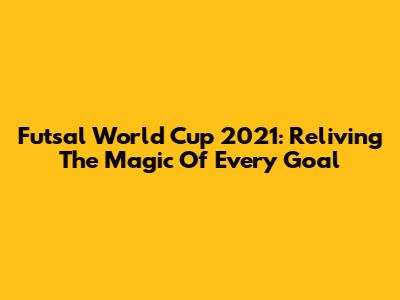 Futsal World Cup 2021: Reliving The Magic Of Every Goal