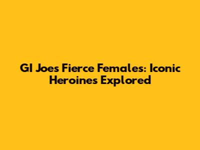 GI Joe's Fierce Females: Iconic Heroines Explored
