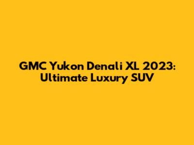 GMC Yukon Denali XL 2023: Ultimate Luxury SUV
