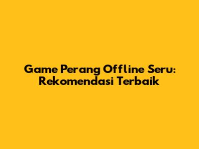 Game Perang Offline Seru: Rekomendasi Terbaik