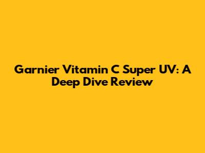 Garnier Vitamin C Super UV: A Deep Dive Review