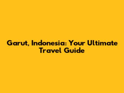 Garut, Indonesia: Your Ultimate Travel Guide