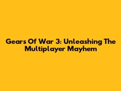 Gears Of War 3: Unleashing The Multiplayer Mayhem