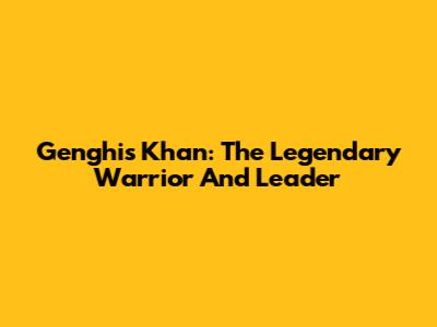 Genghis Khan: The Legendary Warrior And Leader
