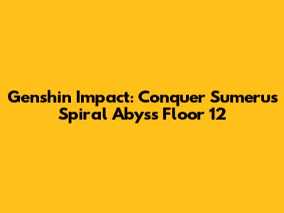 Genshin Impact: Conquer Sumeru's Spiral Abyss Floor 12