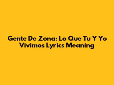 Gente De Zona: Lo Que Tu Y Yo Vivimos Lyrics Meaning