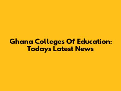 Ghana Colleges Of Education: Today's Latest News