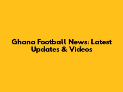 Ghana Football News: Latest Updates & Videos