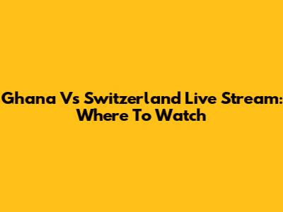 Ghana Vs Switzerland Live Stream: Where To Watch