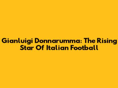 Gianluigi Donnarumma: The Rising Star Of Italian Football