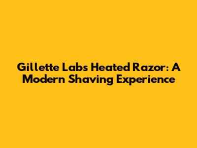Gillette Labs Heated Razor: A Modern Shaving Experience