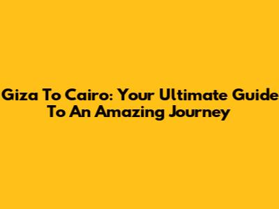 Giza To Cairo: Your Ultimate Guide To An Amazing Journey