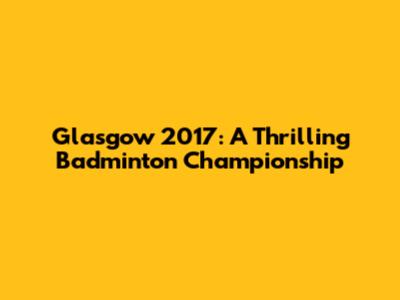 Glasgow 2017: A Thrilling Badminton Championship